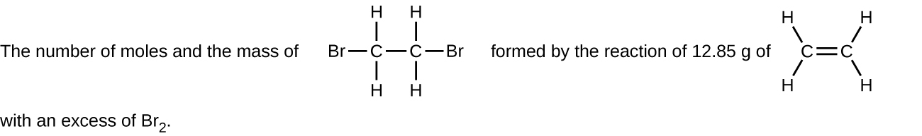 This figure includes two structural formulas. It reads, “The number of moles and the mass of,” which is followed by a structure with two C atoms bonded with a single horizontal at the center. Both C atoms have H atoms bonded above and below. The C atom to the left has a B r atom bonded to its left. The C atom to the right has a B r atom bonded to its right. Following this structure, the figure reads, “formed by the reaction of 12.85 g of,” which is followed by a structure with two C atoms connected with a horizontal double bond. The C atom to the left has H atoms bonded above and to the left and below and to the left. The C atom to the right has H atoms bonded above and to the right and below and to the right. The figure ends with, “with an excess of B r subscript 2.”